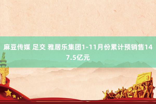 麻豆传媒 足交 雅居乐集团1-11月份累计预销售147.5亿元