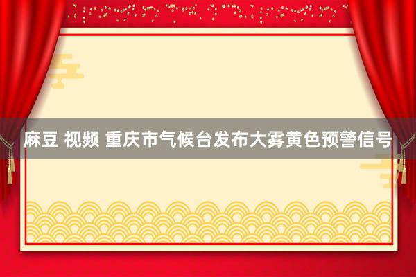 麻豆 视频 重庆市气候台发布大雾黄色预警信号