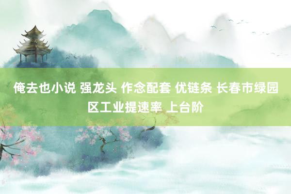 俺去也小说 强龙头 作念配套 优链条 长春市绿园区工业提速率 上台阶