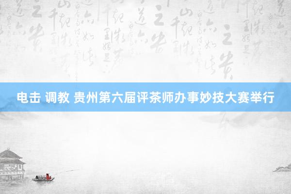 电击 调教 贵州第六届评茶师办事妙技大赛举行