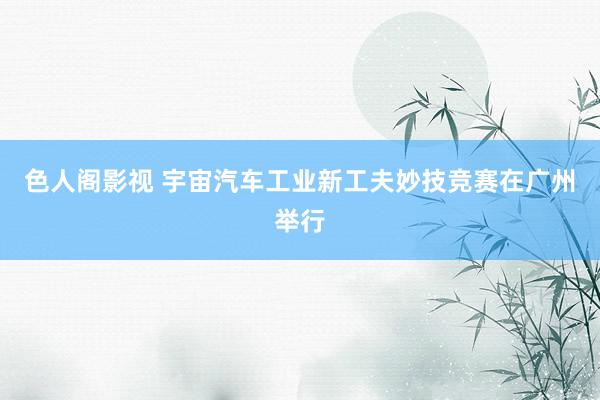 色人阁影视 宇宙汽车工业新工夫妙技竞赛在广州举行