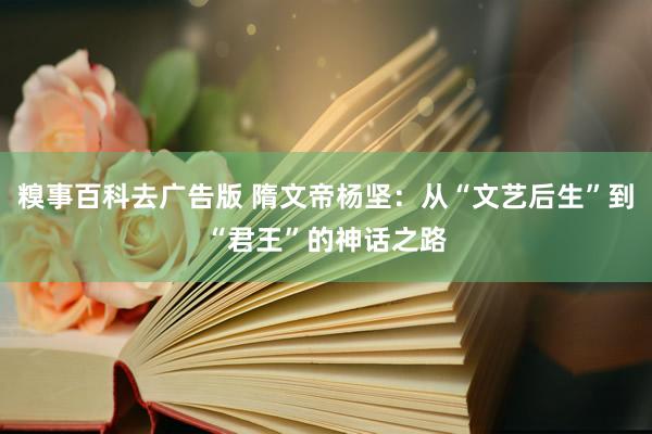 糗事百科去广告版 隋文帝杨坚：从“文艺后生”到“君王”的神话之路