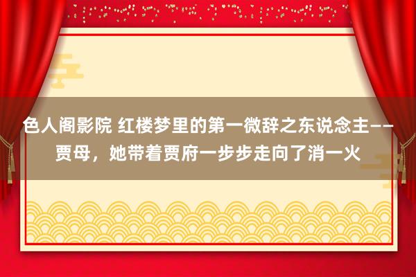 色人阁影院 红楼梦里的第一微辞之东说念主——贾母，她带着贾府一步步走向了消一火