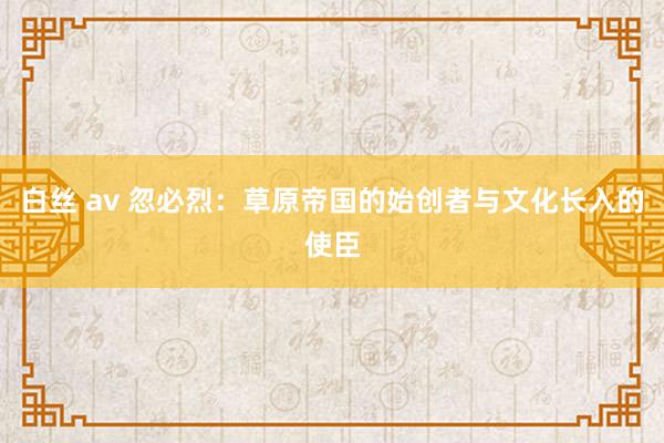 白丝 av 忽必烈：草原帝国的始创者与文化长入的使臣