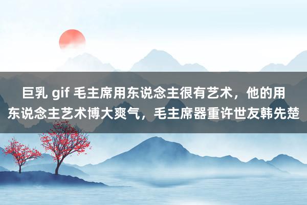 巨乳 gif 毛主席用东说念主很有艺术，他的用东说念主艺术博大爽气，毛主席器重许世友韩先楚