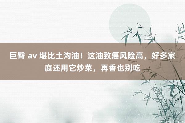 巨臀 av 堪比土沟油！这油致癌风险高，好多家庭还用它炒菜，再香也别吃