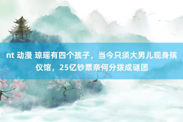 nt 动漫 琼瑶有四个孩子，当今只须大男儿现身殡仪馆，25亿钞票奈何分拨成谜团