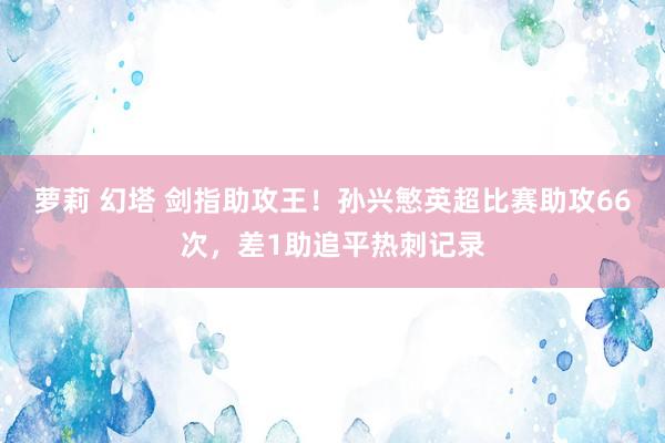 萝莉 幻塔 剑指助攻王！孙兴慜英超比赛助攻66次，差1助追平热刺记录