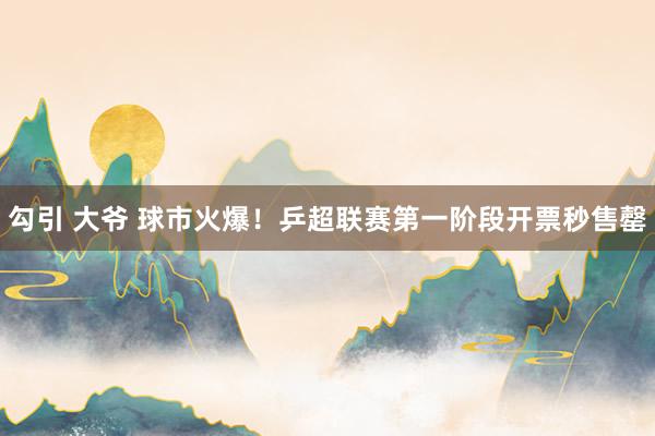 勾引 大爷 球市火爆！乒超联赛第一阶段开票秒售罄