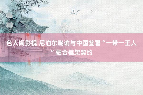 色人阁影视 尼泊尔晓谕与中国签署“一带一王人”融合框架契约