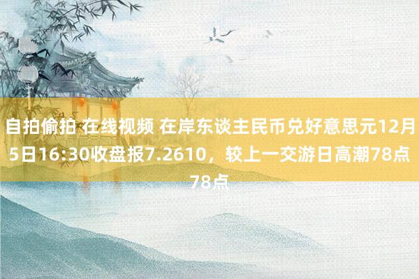 自拍偷拍 在线视频 在岸东谈主民币兑好意思元12月5日16:30收盘报7.2610，较上一交游日高潮78点