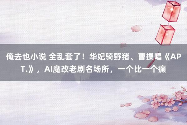 俺去也小说 全乱套了！华妃骑野猪、曹操唱《APT.》，AI魔改老剧名场所，一个比一个癫