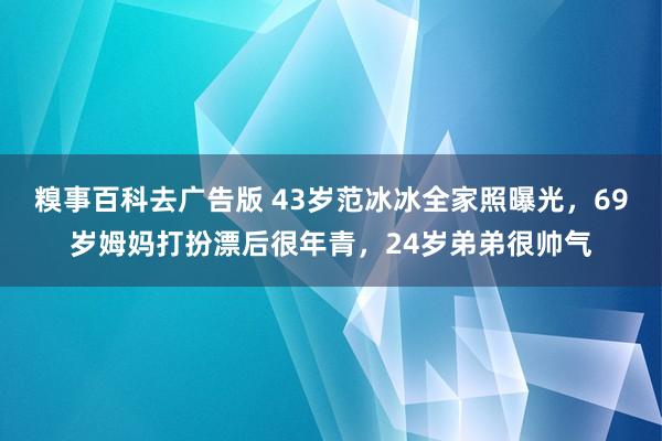 糗事百科去广告版 43岁范冰冰全家照曝光，69岁姆妈打扮漂后很年青，24岁弟弟很帅气