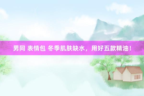 男同 表情包 冬季肌肤缺水，用好五款精油！