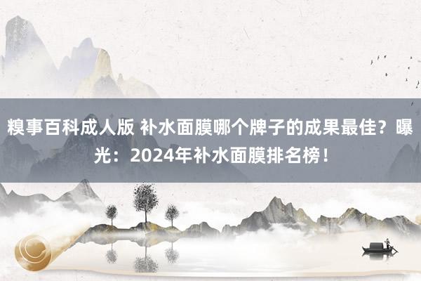 糗事百科成人版 补水面膜哪个牌子的成果最佳？曝光：2024年补水面膜排名榜！