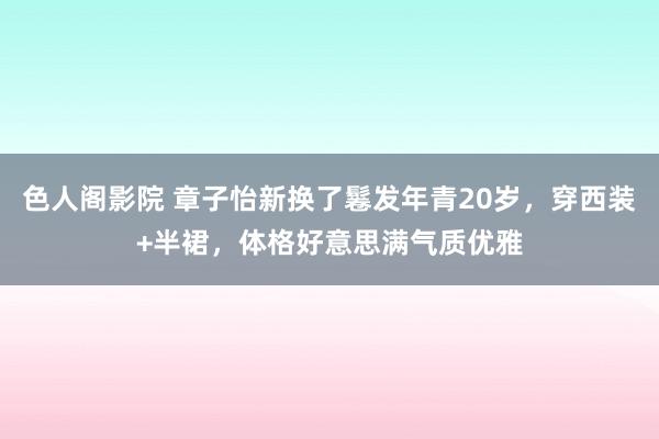 色人阁影院 章子怡新换了鬈发年青20岁，穿西装+半裙，体格好意思满气质优雅