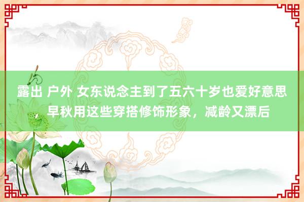 露出 户外 女东说念主到了五六十岁也爱好意思，早秋用这些穿搭修饰形象，减龄又漂后