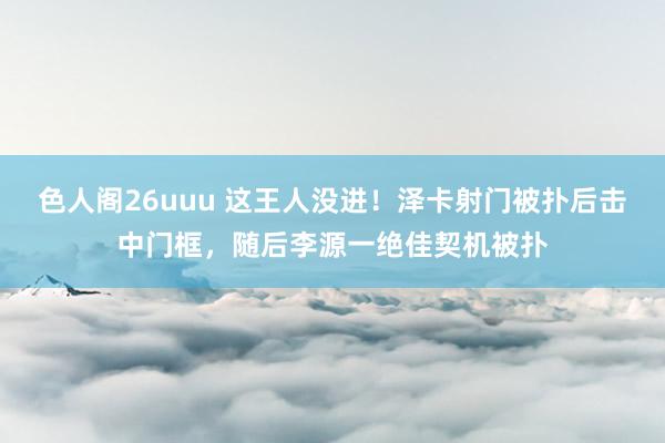 色人阁26uuu 这王人没进！泽卡射门被扑后击中门框，随后李源一绝佳契机被扑