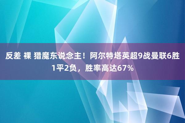 反差 裸 猎魔东说念主！阿尔特塔英超9战曼联6胜1平2负，胜率高达67%