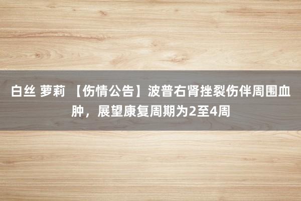 白丝 萝莉 【伤情公告】波普右肾挫裂伤伴周围血肿，展望康复周期为2至4周