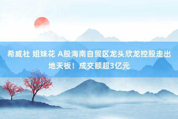 希威社 姐妹花 A股海南自贸区龙头欣龙控股走出地天板！成交额超3亿元