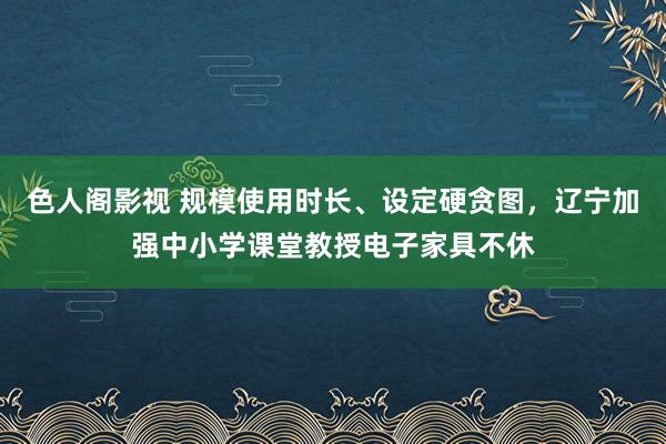 色人阁影视 规模使用时长、设定硬贪图，辽宁加强中小学课堂教授电子家具不休