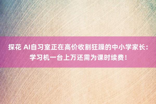 探花 AI自习室正在高价收割狂躁的中小学家长：学习机一台上万还需为课时续费！