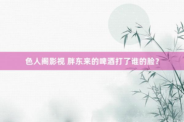 色人阁影视 胖东来的啤酒打了谁的脸？