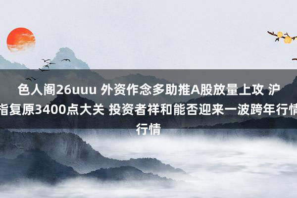 色人阁26uuu 外资作念多助推A股放量上攻 沪指复原3400点大关 投资者祥和能否迎来一波跨年行情