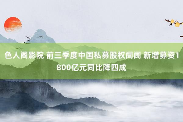色人阁影院 前三季度中国私募股权阛阓 新增募资1800亿元同比降四成