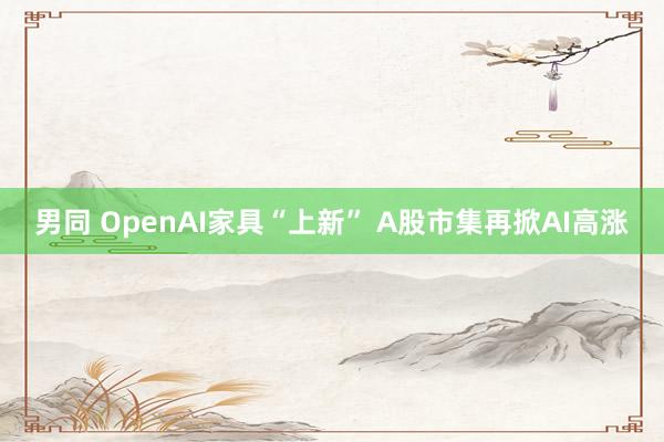 男同 OpenAI家具“上新” A股市集再掀AI高涨