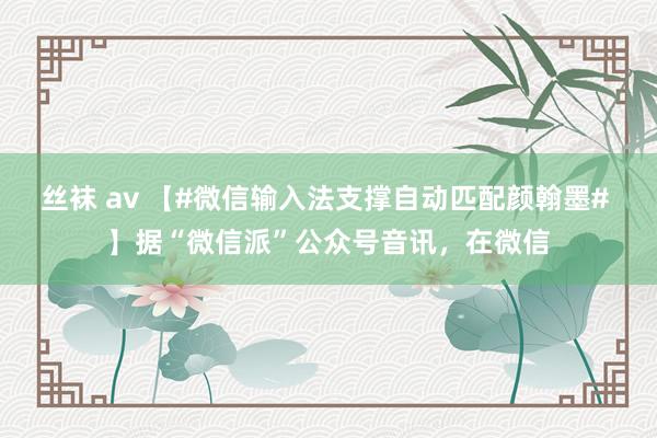 丝袜 av 【#微信输入法支撑自动匹配颜翰墨# 】据“微信派”公众号音讯，在微信