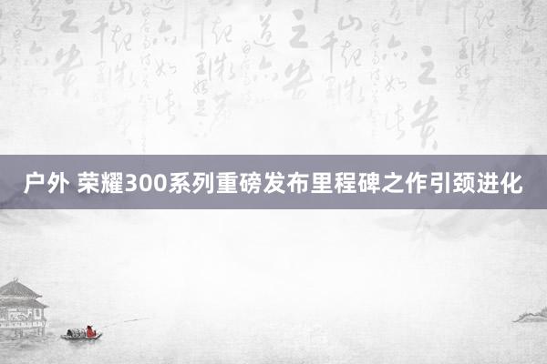 户外 荣耀300系列重磅发布里程碑之作引颈进化