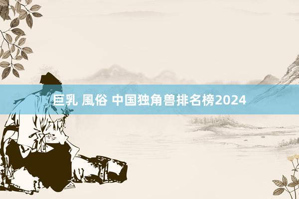 巨乳 風俗 中国独角兽排名榜2024