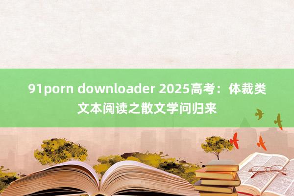 91porn downloader 2025高考：体裁类文本阅读之散文学问归来