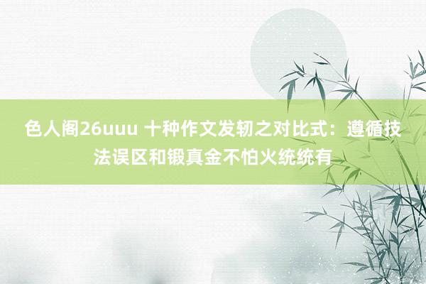 色人阁26uuu 十种作文发轫之对比式：遵循技法误区和锻真金不怕火统统有