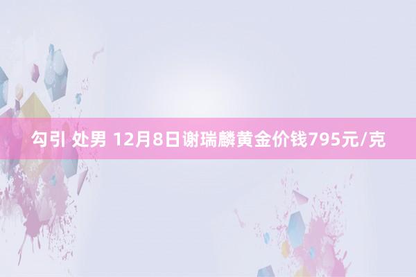 勾引 处男 12月8日谢瑞麟黄金价钱795元/克