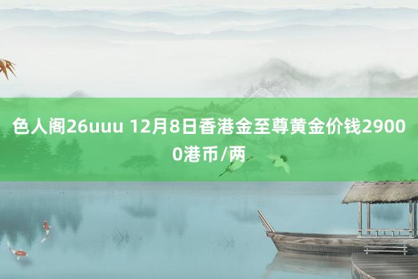 色人阁26uuu 12月8日香港金至尊黄金价钱29000港币/两