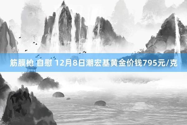 筋膜枪 自慰 12月8日潮宏基黄金价钱795元/克