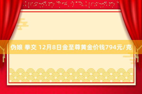 伪娘 拳交 12月8日金至尊黄金价钱794元/克