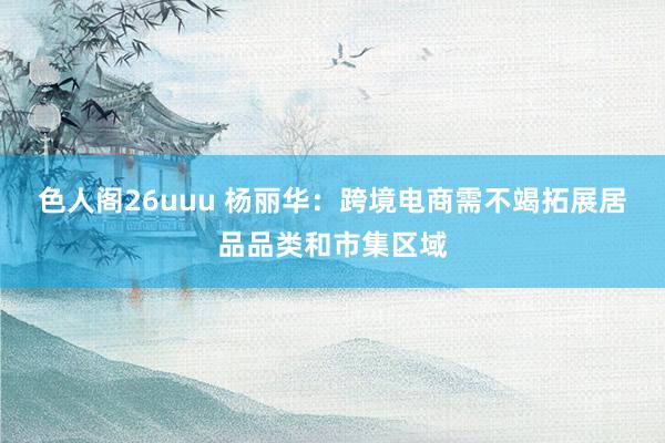 色人阁26uuu 杨丽华：跨境电商需不竭拓展居品品类和市集区域