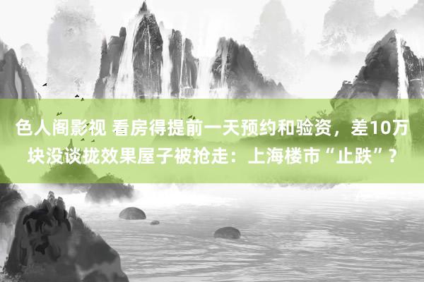 色人阁影视 看房得提前一天预约和验资，差10万块没谈拢效果屋子被抢走：上海楼市“止跌”？