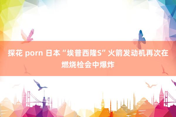 探花 porn 日本“埃普西隆S”火箭发动机再次在燃烧检会中爆炸