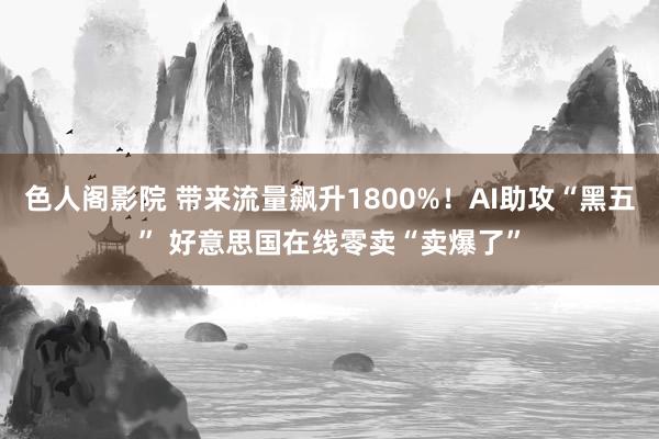 色人阁影院 带来流量飙升1800%！AI助攻“黑五” 好意思国在线零卖“卖爆了”