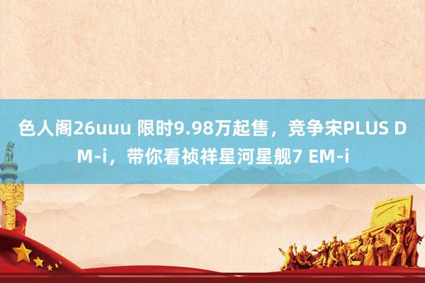 色人阁26uuu 限时9.98万起售，竞争宋PLUS DM-i，带你看祯祥星河星舰7 EM-i