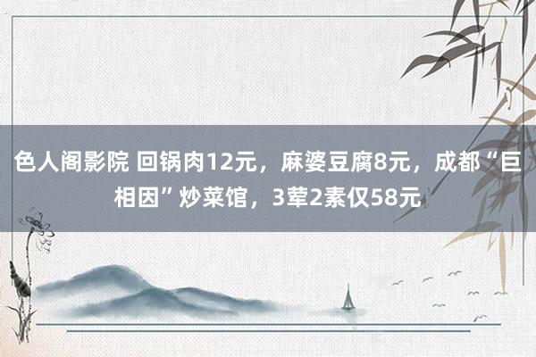 色人阁影院 回锅肉12元，麻婆豆腐8元，成都“巨相因”炒菜馆，3荤2素仅58元
