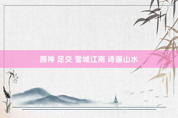 原神 足交 雪域江南 诗画山水
