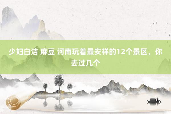 少妇白洁 麻豆 河南玩着最安祥的12个景区，你去过几个