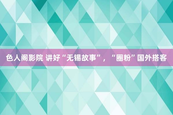 色人阁影院 讲好“无锡故事”，“圈粉”国外搭客
