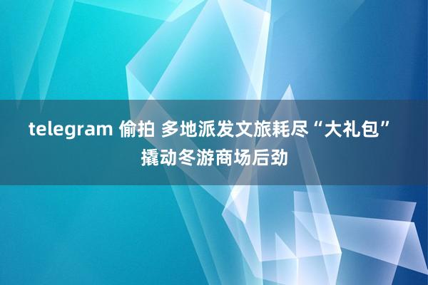 telegram 偷拍 多地派发文旅耗尽“大礼包” 撬动冬游商场后劲